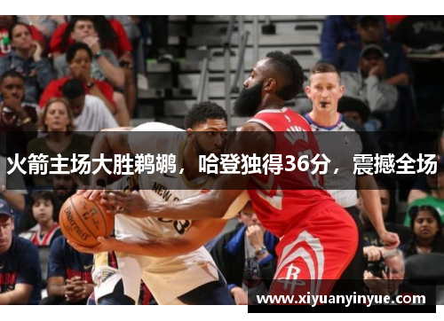 火箭主场大胜鹈鹕，哈登独得36分，震撼全场